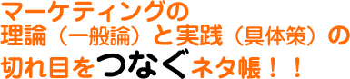 マーケティングの 理論（一般論）と実践（具体策）の 切れ目をつなぐネタ帳！！